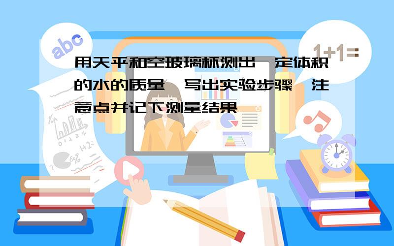 用天平和空玻璃杯测出一定体积的水的质量,写出实验步骤,注意点并记下测量结果