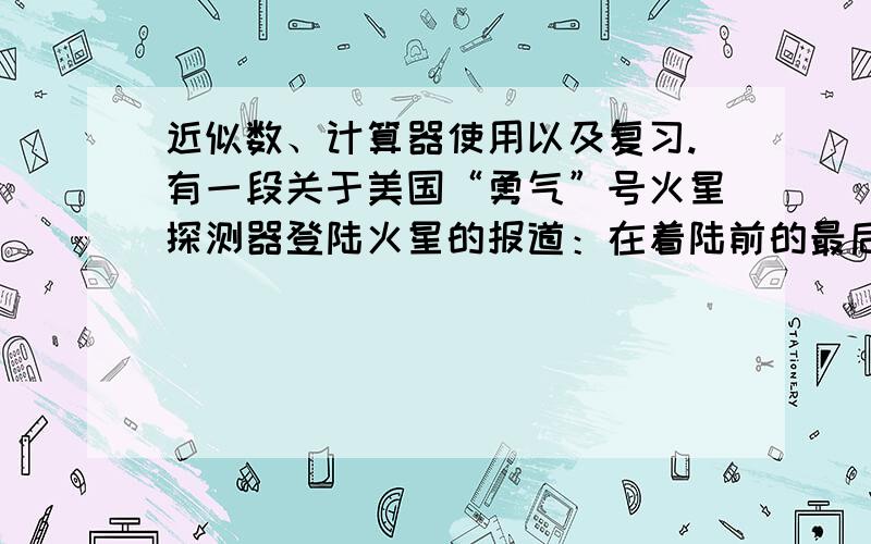 近似数、计算器使用以及复习.有一段关于美国“勇气”号火星探测器登陆火星的报道：在着陆前的最后地狱般的的6分钟里,它先是在耐高温表层的保护下,以大约1.9万千米的时速冲入130千米厚