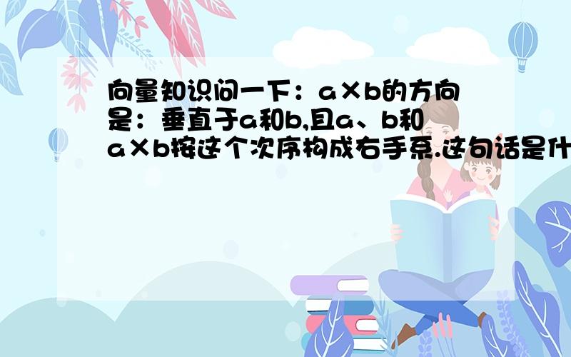 向量知识问一下：a×b的方向是：垂直于a和b,且a、b和a×b按这个次序构成右手系.这句话是什么意思?百度百科里的.向量的向量积  定义：两个向量a和b的向量积（外积、叉积）是一个向量，记