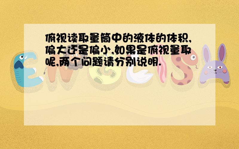 俯视读取量筒中的液体的体积,偏大还是偏小,如果是俯视量取呢,两个问题请分别说明.