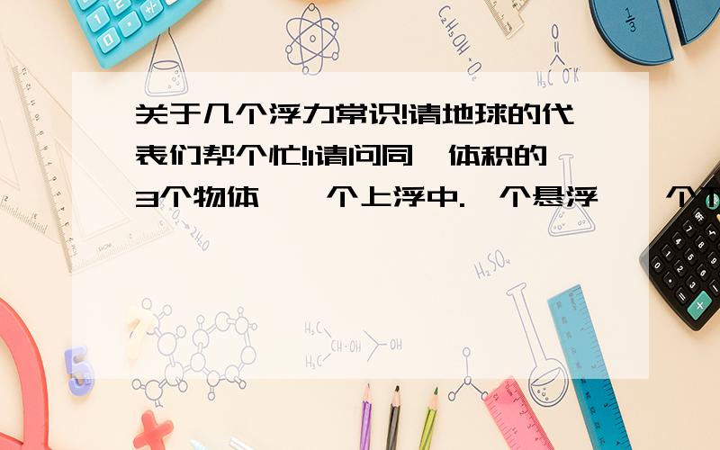 关于几个浮力常识!请地球的代表们帮个忙!1请问同一体积的3个物体,一个上浮中.一个悬浮,一个下沉中,哪一个受的浮力最大,哪一个最小2.请问一个物体沉底后究竟还有没有浮力了?3请问同一个