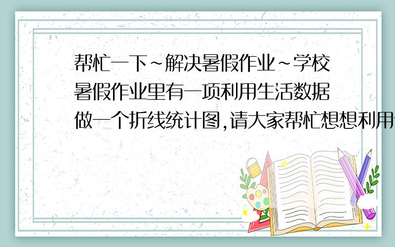 帮忙一下~解决暑假作业~学校暑假作业里有一项利用生活数据做一个折线统计图,请大家帮忙想想利用什么数据,拟一个题目,并做统计图分析~谢谢~