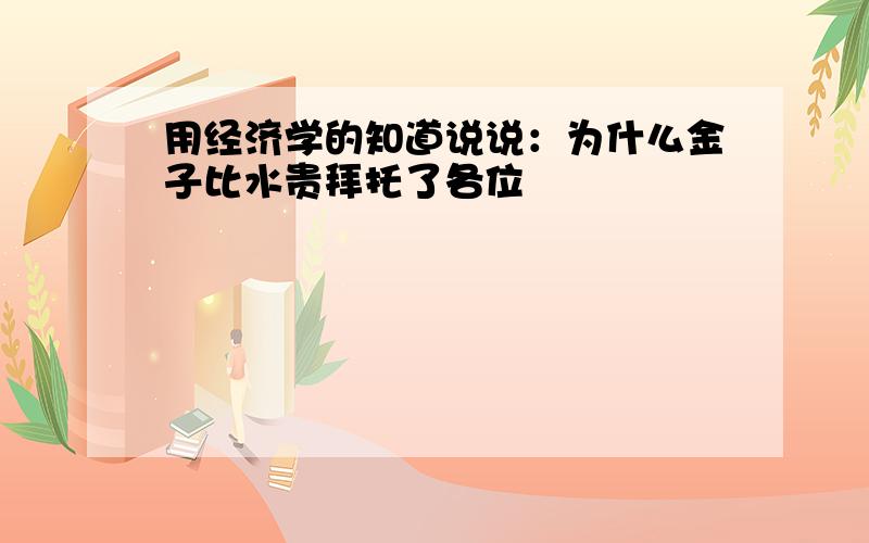 用经济学的知道说说：为什么金子比水贵拜托了各位