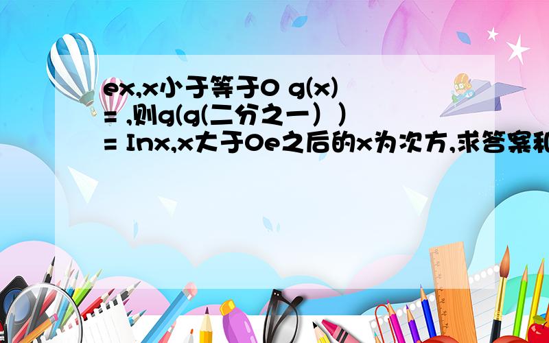 ex,x小于等于0 g(x)= ,则g(g(二分之一））= Inx,x大于0e之后的x为次方,求答案和解题思路==，是g(x）=ex,x小于等于0，g(x)=Inx,x大于0，则g(g(二分之一））=