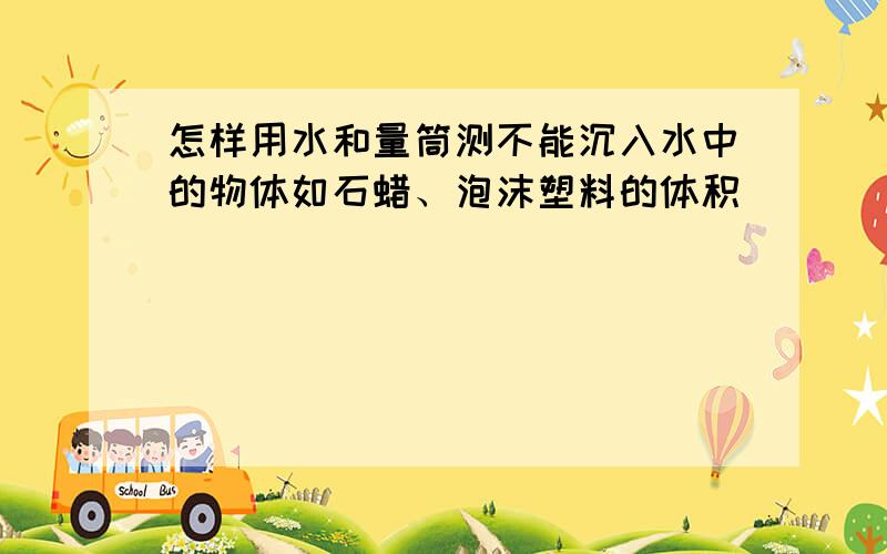 怎样用水和量筒测不能沉入水中的物体如石蜡、泡沫塑料的体积