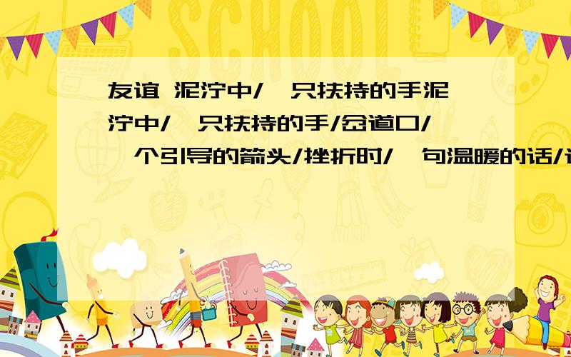 友谊 泥泞中/一只扶持的手泥泞中/一只扶持的手/岔道口/一个引导的箭头/挫折时/一句温暖的话/迷惑时/一个肯定的回答/干渴时/一杯清凉的水/倦怠时/一声惊蛰的春雷/纯洁的友谊/高山上的白