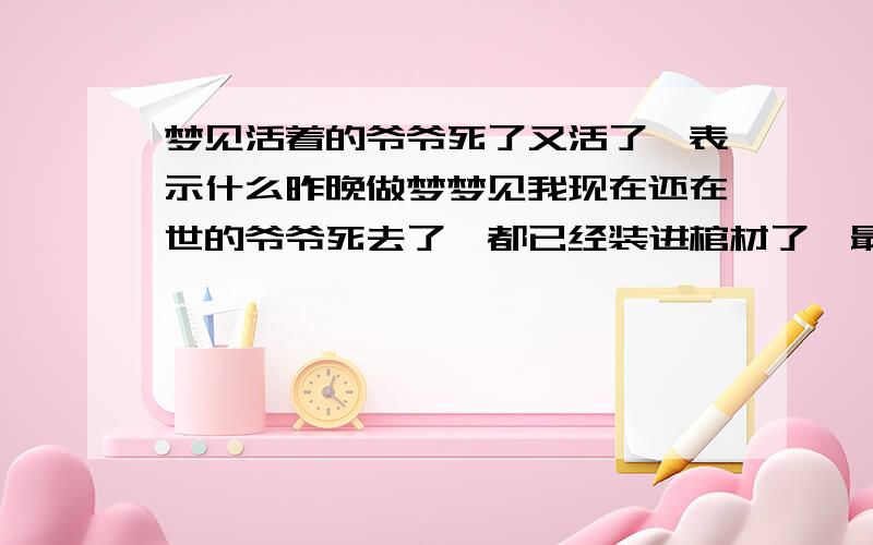 梦见活着的爷爷死了又活了,表示什么昨晚做梦梦见我现在还在世的爷爷死去了,都已经装进棺材了,最后他躺在棺材里面,我看他的时候,他突然把眼睛睁开,然后活了,吓死了我!后来不知怎么的,