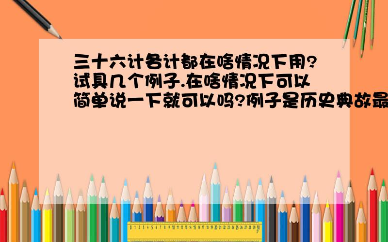 三十六计各计都在啥情况下用?试具几个例子.在啥情况下可以简单说一下就可以吗?例子是历史典故最好.