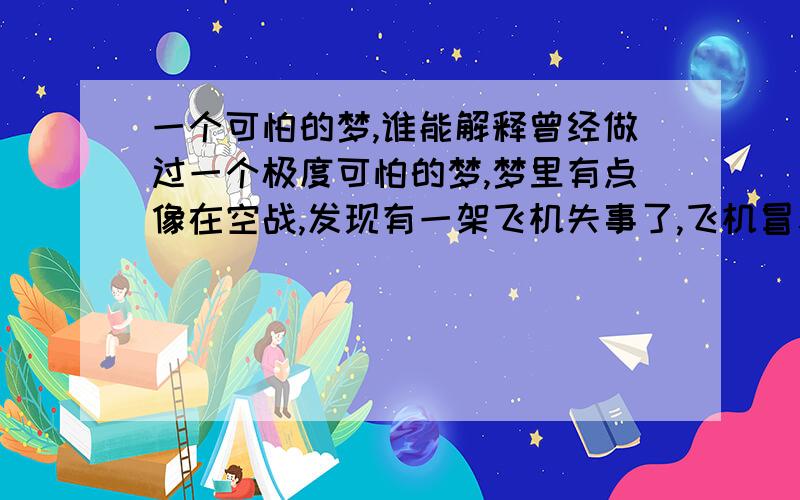 一个可怕的梦,谁能解释曾经做过一个极度可怕的梦,梦里有点像在空战,发现有一架飞机失事了,飞机冒着烟上面有一男一女连同飞机一起掉到大海里了,只有我一人发现了,我可以很清楚的看到