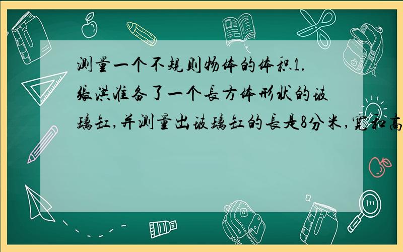 测量一个不规则物体的体积1.张洪准备了一个长方体形状的玻璃缸,并测量出玻璃缸的长是8分米,宽和高都是4分米；2.李辉往玻璃缸中倒入3分米深的水；3.刘慧把这个物体法如玻璃缸中,发现水