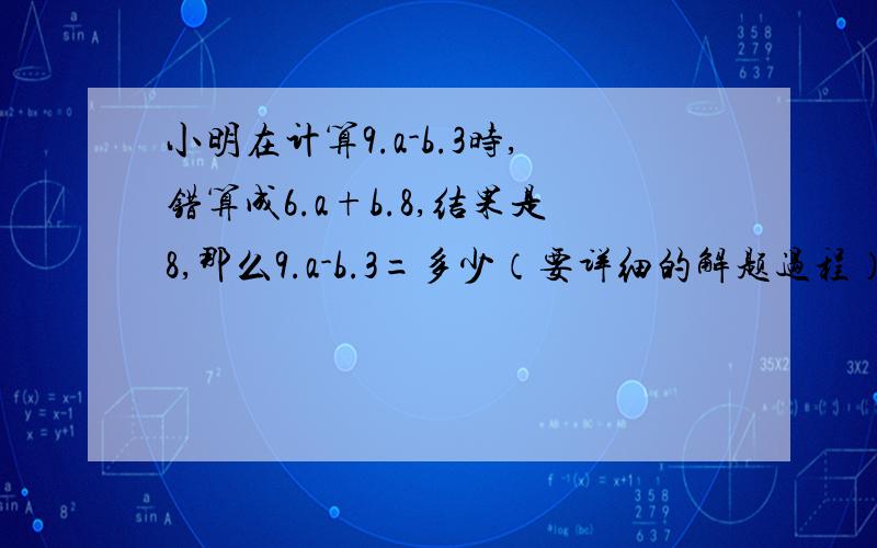 小明在计算9.a-b.3时,错算成6.a+b.8,结果是8,那么9.a-b.3=多少（要详细的解题过程）