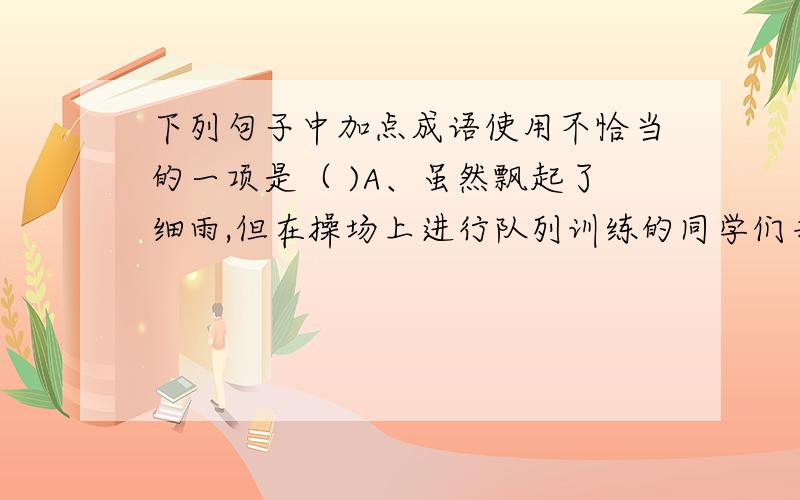 下列句子中加点成语使用不恰当的一项是（ )A、虽然飘起了细雨,但在操场上进行队列训练的同学们并没有松懈,仍然一丝不苟地做着每一个动作.B、大多数高收入人群周末还要忙于加班,这样