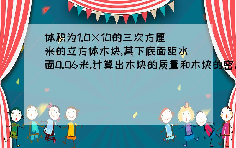 体积为1.0×10的三次方厘米的立方体木块,其下底面距水面0.06米.计算出木块的质量和木块的密度