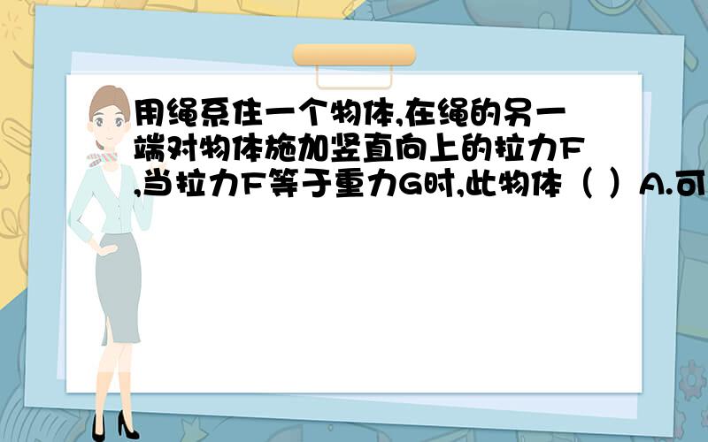 用绳系住一个物体,在绳的另一端对物体施加竖直向上的拉力F,当拉力F等于重力G时,此物体（ ）A.可能静止不动B.可能匀速上升C.可能匀速下降D.可能加速下降【注：这是一道多选题】