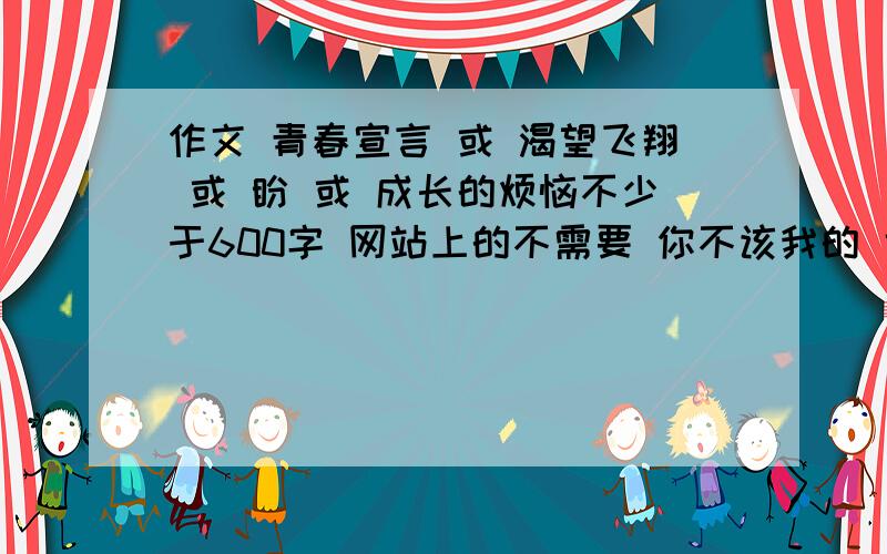 作文 青春宣言 或 渴望飞翔 或 盼 或 成长的烦恼不少于600字 网站上的不需要 你不该我的 也没说用你呀时间不是用来存银行 攒利息的不然我就自己找了 还用的着来这费力吗