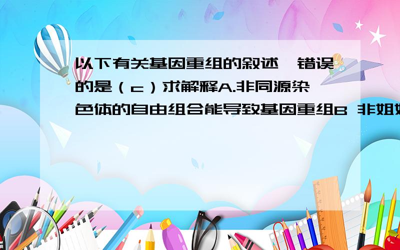 以下有关基因重组的叙述,错误的是（c）求解释A.非同源染色体的自由组合能导致基因重组B 非姐妹染色单体的交换可引起基因重组C 纯合体自交因基因重组导致子代性状分离D 同胞兄弟的遗传