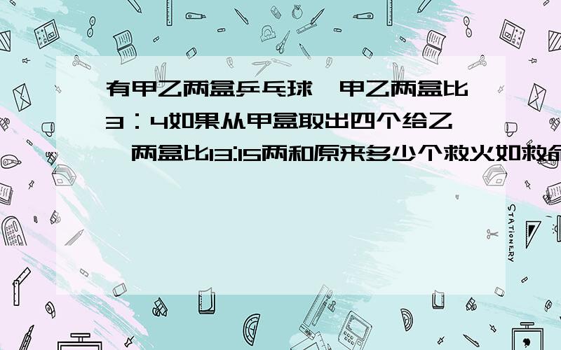 有甲乙两盒乒乓球,甲乙两盒比3：4如果从甲盒取出四个给乙,两盒比13:15两和原来多少个救火如救命啊从乙盒取出四个给甲！错了==、