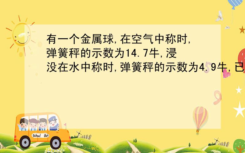 有一个金属球,在空气中称时,弹簧秤的示数为14.7牛,浸没在水中称时,弹簧秤的示数为4.9牛,已知该金属物