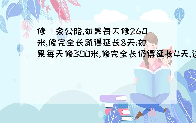 修—条公路,如果每天修260米,修完全长就得延长8天;如果每天修300米,修完全长仍得延长4天.这条公路全长多少米?