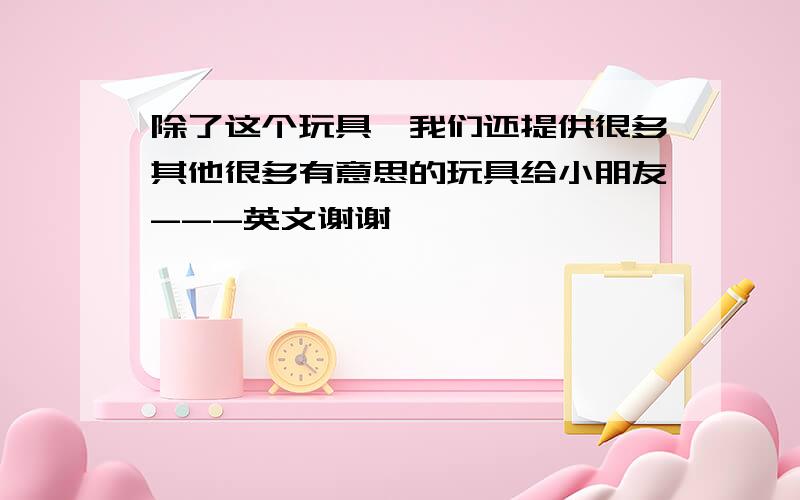 除了这个玩具,我们还提供很多其他很多有意思的玩具给小朋友---英文谢谢