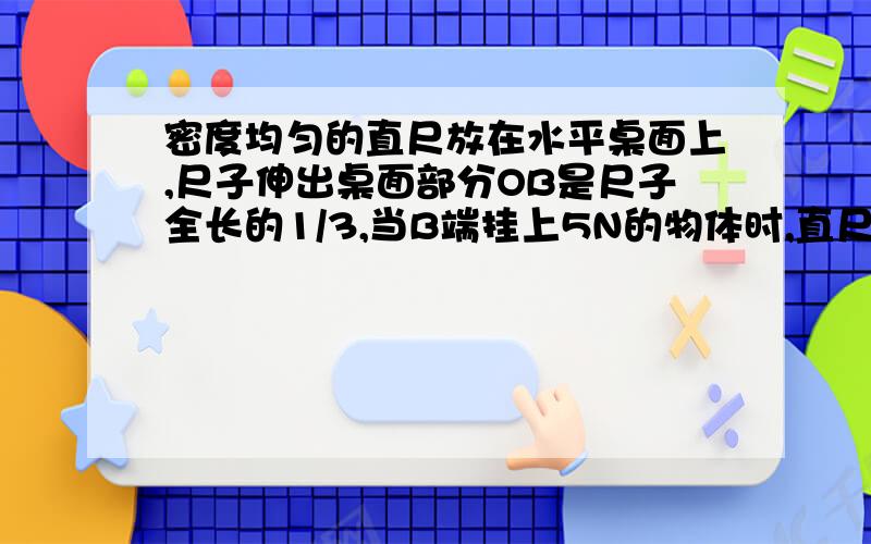 密度均匀的直尺放在水平桌面上,尺子伸出桌面部分OB是尺子全长的1/3,当B端挂上5N的物体时,直尺的A端刚好开始翘起.如图所示,则此直尺受到的重力是多少?