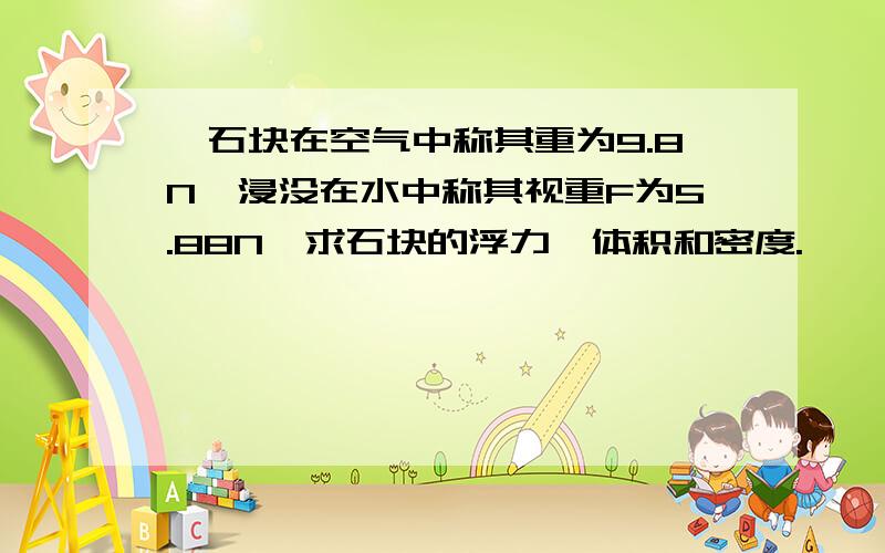 一石块在空气中称其重为9.8N,浸没在水中称其视重F为5.88N,求石块的浮力,体积和密度.