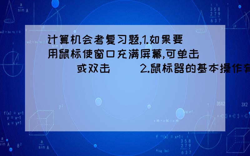 计算机会考复习题,1.如果要用鼠标使窗口充满屏幕,可单击（ ）或双击（ ）2.鼠标器的基本操作有（ ）、（ ）、（ ）、（ ）、（ ）5种基本操作方式.3.windowsXP启动后的屏幕工作区域称为（