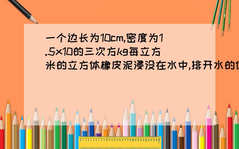 一个边长为10cm,密度为1.5x10的三次方kg每立方米的立方体橡皮泥浸没在水中,排开水的体积为（ ）,排开水的质量是（ ）,排开水受到的重力是（ ）,橡皮泥受到的浮力是（ ）若橡皮泥捏成一只