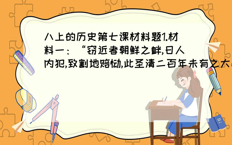 八上的历史第七课材料题1.材料一：“窃近者朝鲜之衅,日人内犯,致割地赔饷,此圣清二百年未有之大辱,天下臣民所发愤心痛者也.然辱国之事小,则瓦解之患大,社稷之危未有今日者.”材料二：