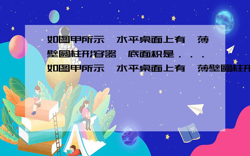 如图甲所示,水平桌面上有一薄壁圆柱形容器,底面积是．．．如图甲所示,水平桌面上有一薄壁圆柱形容器,底面积是400cm2,重为10N.弹簧测力计下悬挂一重物,将重物置于容器中间,向容器中逐渐