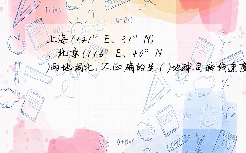 上海（121°E、31°N）、北京（116°E、40°N）两地相比,不正确的是（ ）地球自转线速度上海比北京大 全年正午太阳高度上海比北京大 地方时上海比北京早 全年白昼时间上海比北京长 （具体思