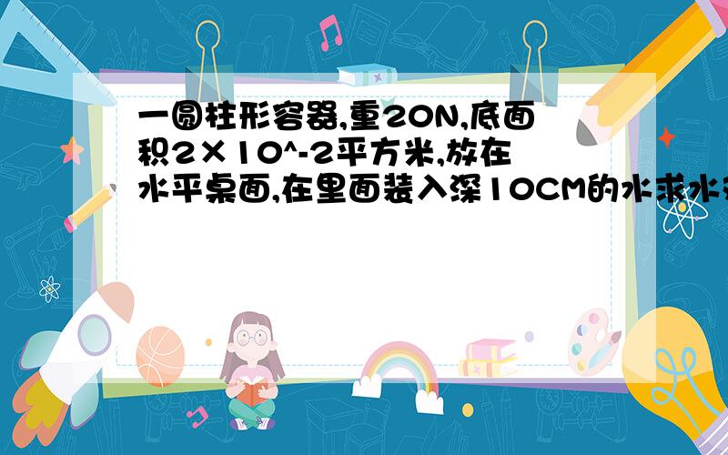 一圆柱形容器,重20N,底面积2×10^-2平方米,放在水平桌面,在里面装入深10CM的水求水对杯底的压力和压强,