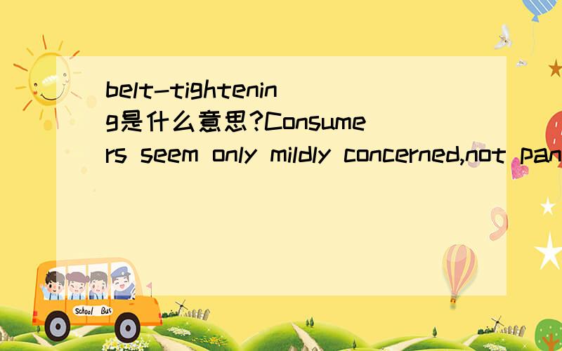 belt-tightening是什么意思?Consumers seem only mildly concerned,not panicked,and many say they remain optimistic about the economy’s long-term prospects,even as they do some modest belt-tightening.belt-tightening在这句话中是什么意思?