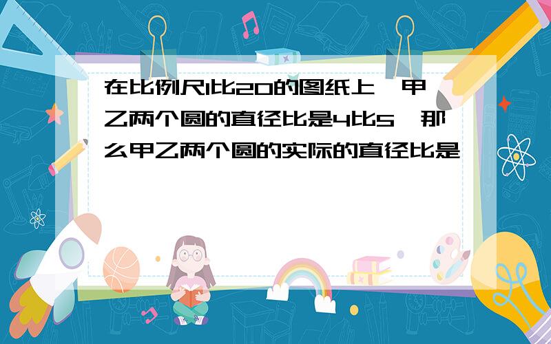 在比例尺1比20的图纸上,甲乙两个圆的直径比是4比5,那么甲乙两个圆的实际的直径比是