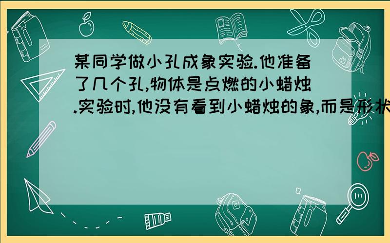 某同学做小孔成象实验.他准备了几个孔,物体是点燃的小蜡烛.实验时,他没有看到小蜡烛的象,而是形状不一的光斑,经仔细观察,这些光斑形状就是小孔的形状.实验失败了.你能说出实验失败的