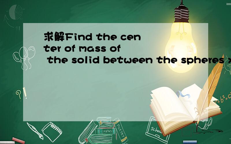 求解Find the center of mass of the solid between the spheres x2 + y2 + z2 = 1 andFind the center of mass of the solid between the spheres x2 + y2 + z2 = 1 andx2 + y2 + z2 = 9 if the density is proportional to the distance from the origin.