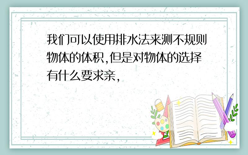 我们可以使用排水法来测不规则物体的体积,但是对物体的选择有什么要求亲,