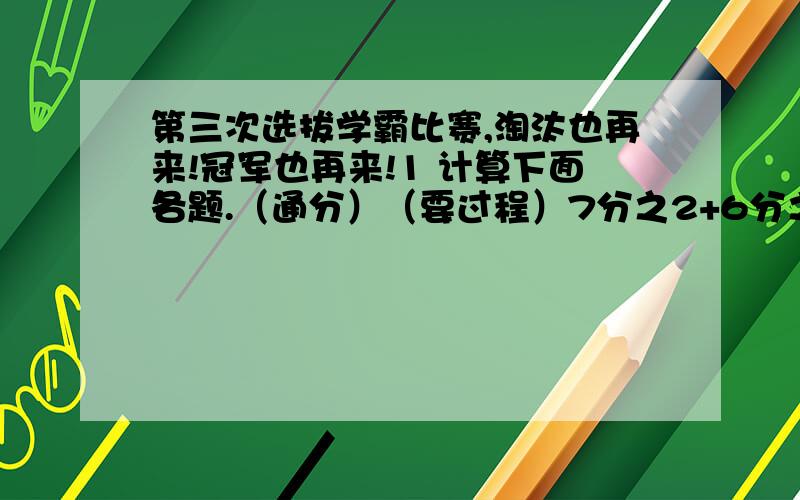 第三次选拔学霸比赛,淘汰也再来!冠军也再来!1 计算下面各题.（通分）（要过程）7分之2+6分之1 3分之2－12分之5 15分之4+6分之5 6分之5－9分之7 8分之7+4分之1 12分之5－4分之1 12分之5－18分之7 5