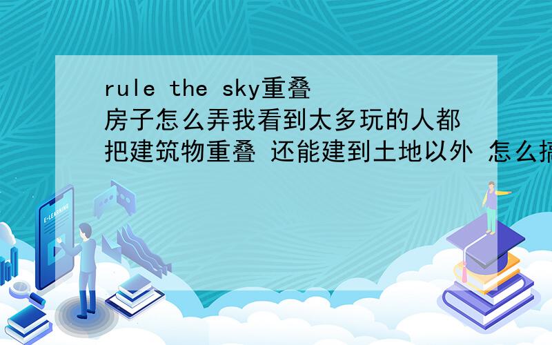 rule the sky重叠房子怎么弄我看到太多玩的人都把建筑物重叠 还能建到土地以外 怎么搞啊 地方太小 我都放不下东西了