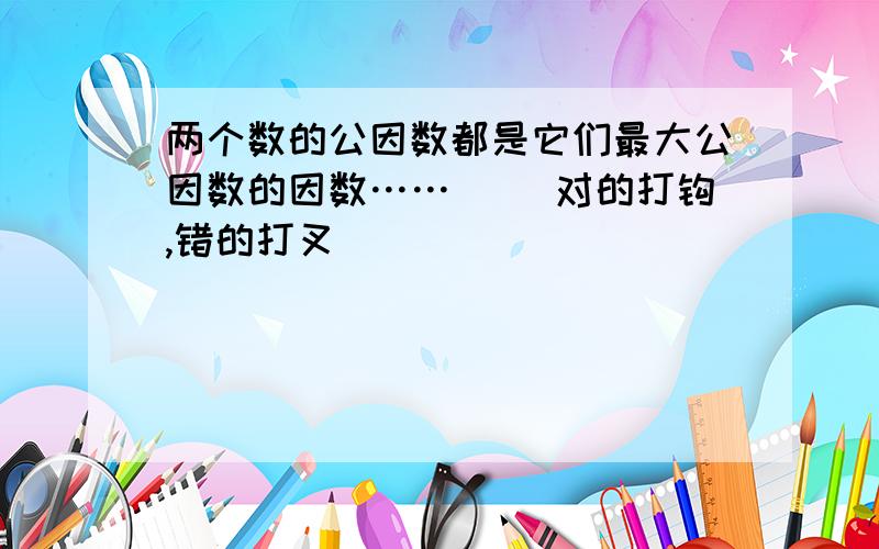 两个数的公因数都是它们最大公因数的因数……( )对的打钩,错的打叉