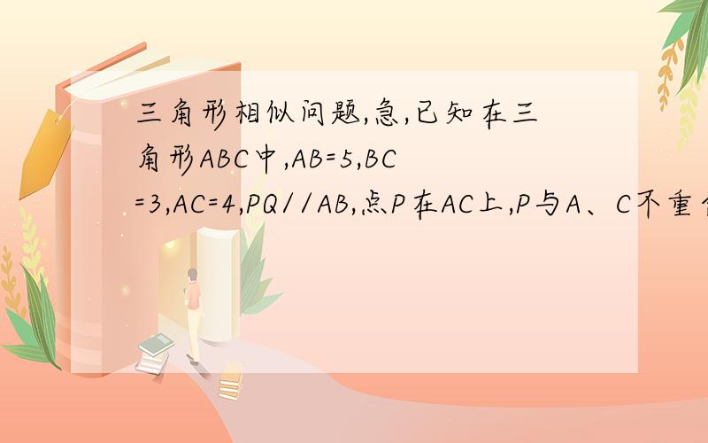 三角形相似问题,急,已知在三角形ABC中,AB=5,BC=3,AC=4,PQ//AB,点P在AC上,P与A、C不重合,Q在BC上,求若在AB边上,存在一点M.使得三角形PQM为等腰直角三角形求,PQ=?PC=4/5x 还有 为什么PQ=PA,PM的比值是怎么出