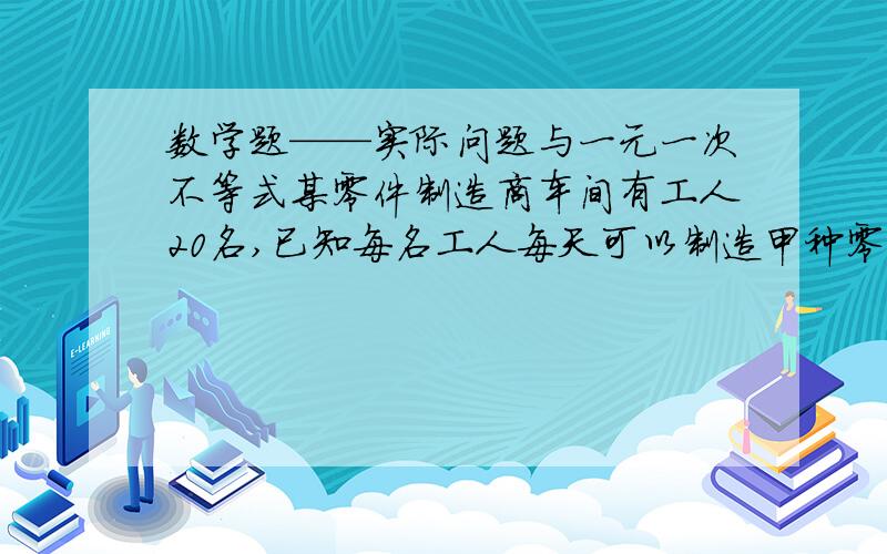 数学题——实际问题与一元一次不等式某零件制造商车间有工人20名,已知每名工人每天可以制造甲种零件6个或乙种零件5个,且每制造一个甲种零件可以获利150元,每制造一个乙种零件可以获利