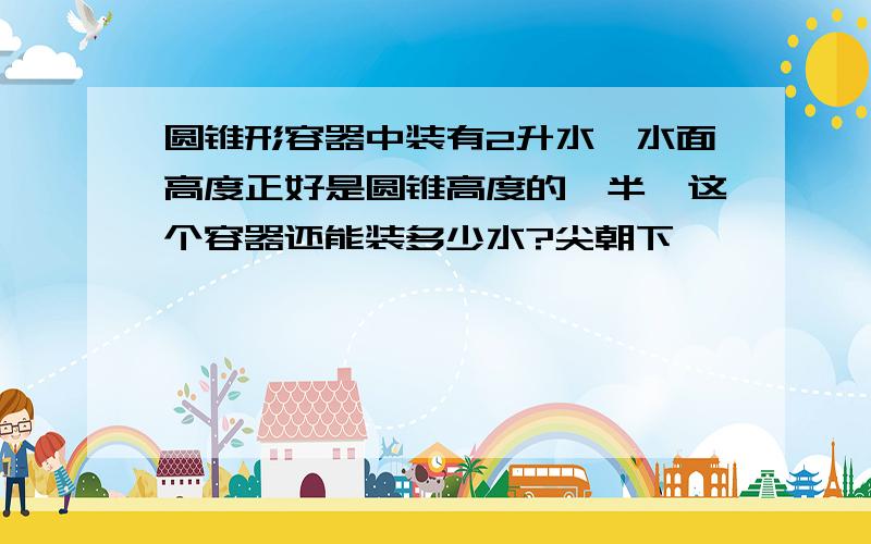 圆锥形容器中装有2升水,水面高度正好是圆锥高度的一半,这个容器还能装多少水?尖朝下