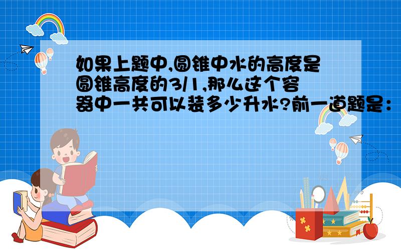 如果上题中,圆锥中水的高度是圆锥高度的3/1,那么这个容器中一共可以装多少升水?前一道题是：（圆锥尖头朝下）下面的圆锥容器装有3升水,水面的高度正好是圆锥高度的一半,则这个容器还