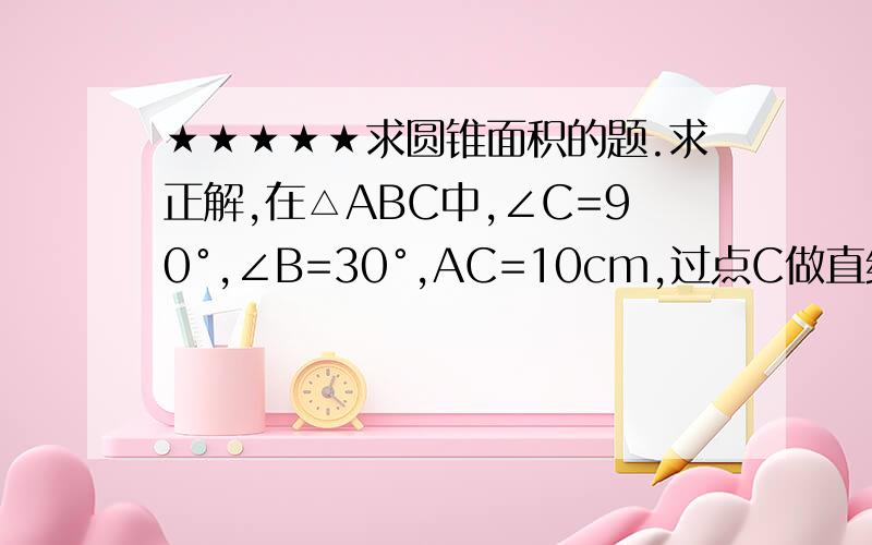 ★★★★★求圆锥面积的题.求正解,在△ABC中,∠C=90°,∠B=30°,AC=10cm,过点C做直线l‖AB,以直线l为轴,将△ABC绕直线l旋转一周,求所得旋转体的表面积.请注意旋转轴.回复三楼。不确定，这才来问