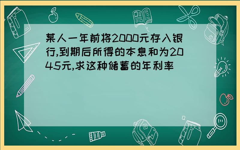 某人一年前将2000元存入银行,到期后所得的本息和为2045元,求这种储蓄的年利率