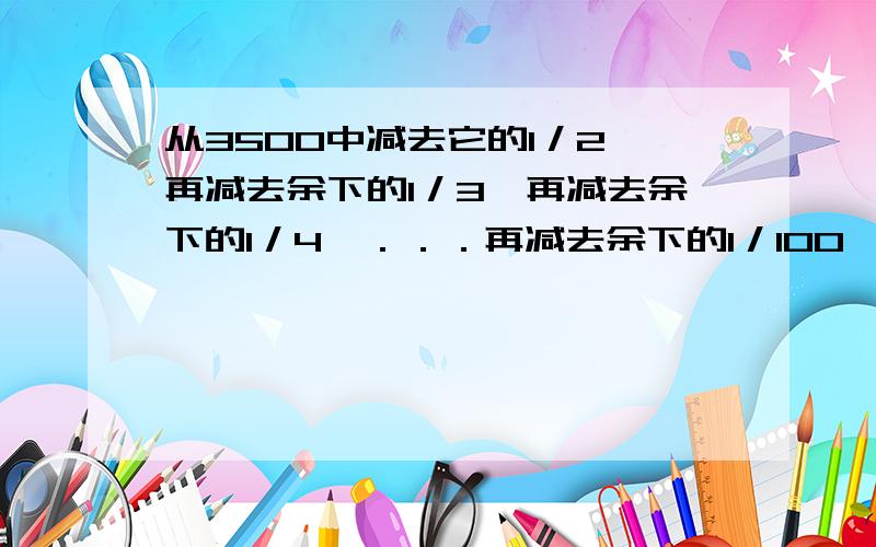 从3500中减去它的1／2,再减去余下的1／3,再减去余下的1／4,．．．再减去余下的1／100,最后剩下（ ）教教我好了help、