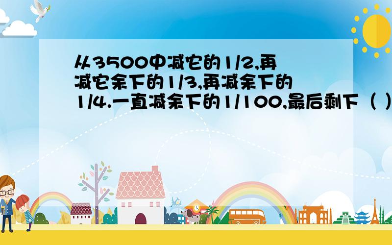 从3500中减它的1/2,再减它余下的1/3,再减余下的1/4.一直减余下的1/100,最后剩下（ ）.