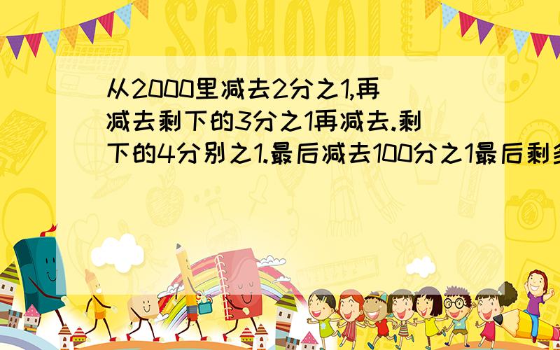 从2000里减去2分之1,再减去剩下的3分之1再减去.剩下的4分别之1.最后减去100分之1最后剩多少