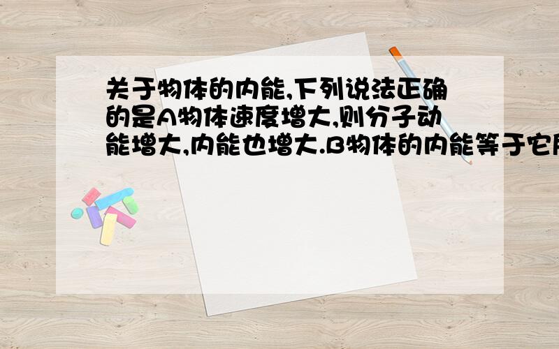 关于物体的内能,下列说法正确的是A物体速度增大,则分子动能增大,内能也增大.B物体的内能等于它所有分子动能的总和.C物体的内能变化时,它的温度可以不变.D当物体与别的物体进行热交换